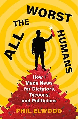 All the Worst Humans: How I Made News for Dictators, Tycoons, and Politicians by Phil Elwood - Kindle